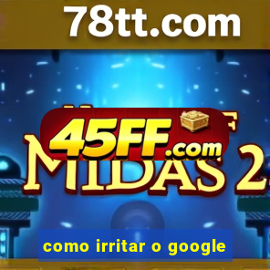 como irritar o google